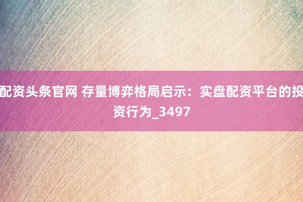 配资头条官网 存量博弈格局启示：实盘配资平台的投资行为_3497