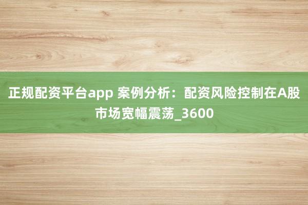 正规配资平台app 案例分析：配资风险控制在A股市场宽幅震荡_3600