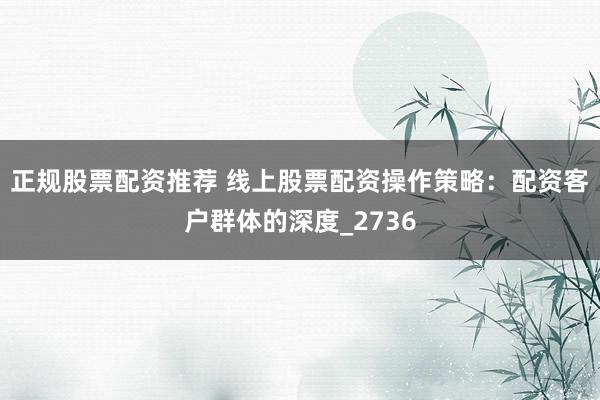 正规股票配资推荐 线上股票配资操作策略：配资客户群体的深度_2736