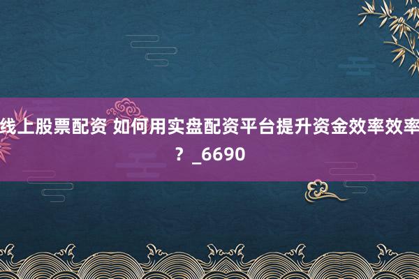 线上股票配资 如何用实盘配资平台提升资金效率效率？_6690