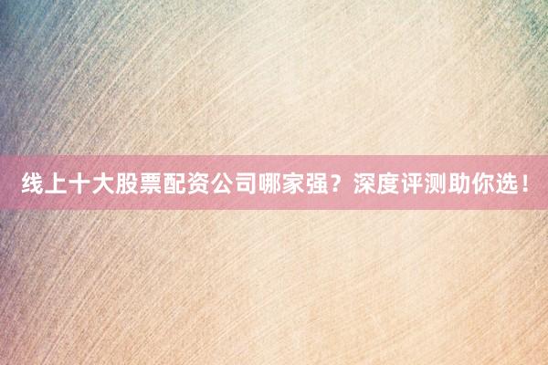 线上十大股票配资公司哪家强？深度评测助你选！