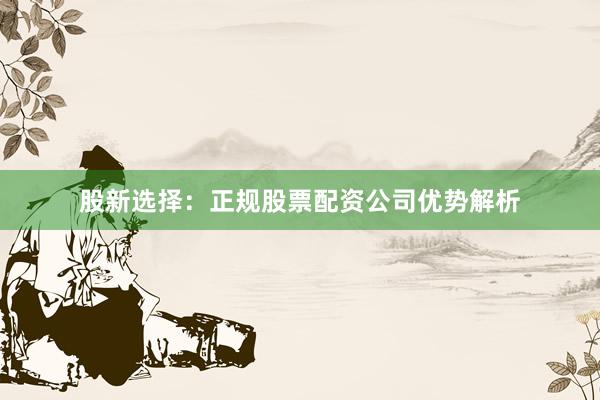 股新选择：正规股票配资公司优势解析