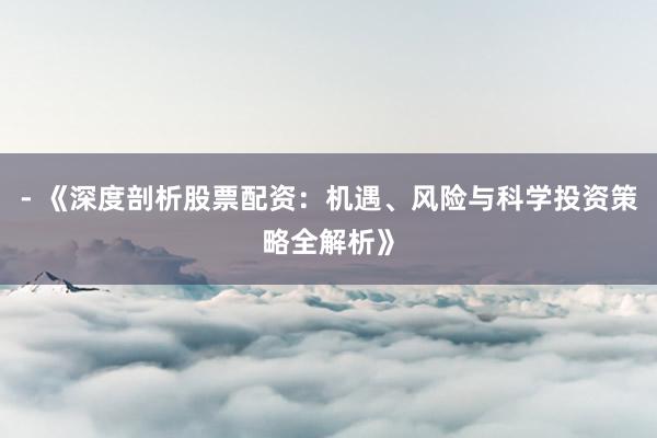 - 《深度剖析股票配资：机遇、风险与科学投资策略全解析》