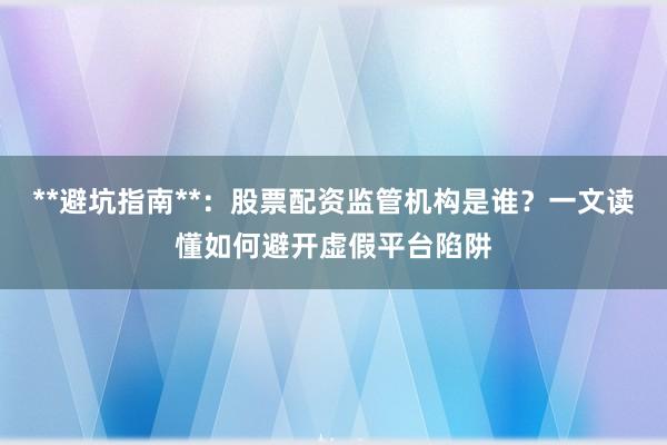**避坑指南**:股票配资监管机构是谁?一文读懂如何避开虚假平台陷阱