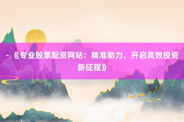 - 《专业股票配资网站:精准助力,开启高效投资新征程》