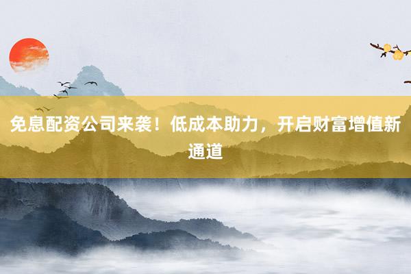 免息配资公司来袭!低成本助力,开启财富增值新通道