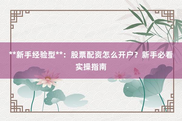 **新手经验型**：股票配资怎么开户？新手必看实操指南