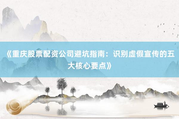 《重庆股票配资公司避坑指南：识别虚假宣传的五大核心要点》