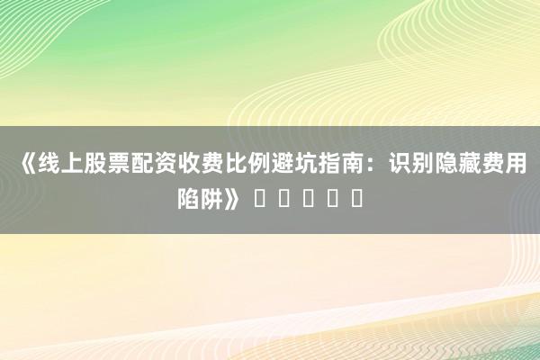 《线上股票配资收费比例避坑指南：识别隐藏费用陷阱》 ⭐⭐⭐⭐⭐