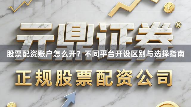 股票配资账户怎么开？不同平台开设区别与选择指南