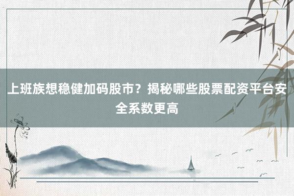 上班族想稳健加码股市？揭秘哪些股票配资平台安全系数更高