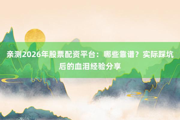 亲测2026年股票配资平台：哪些靠谱？实际踩坑后的血泪经验分享