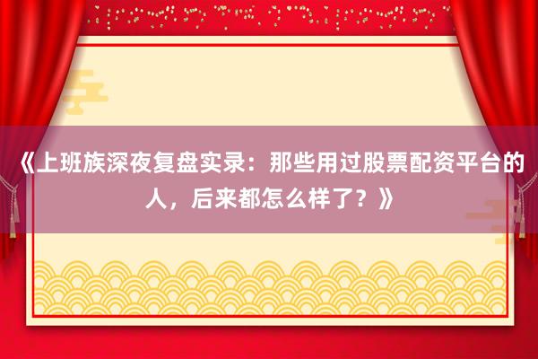 《上班族深夜复盘实录：那些用过股票配资平台的人，后来都怎么样了？》