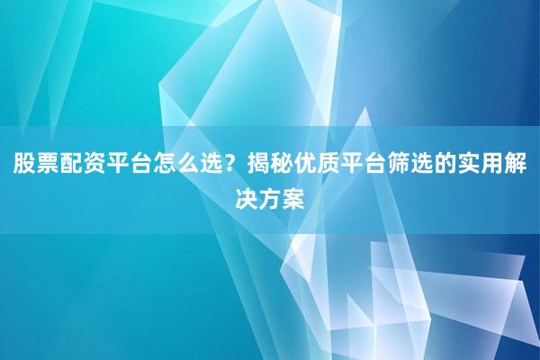 股票配资平台怎么选？揭秘优质平台筛选的实用解决方案