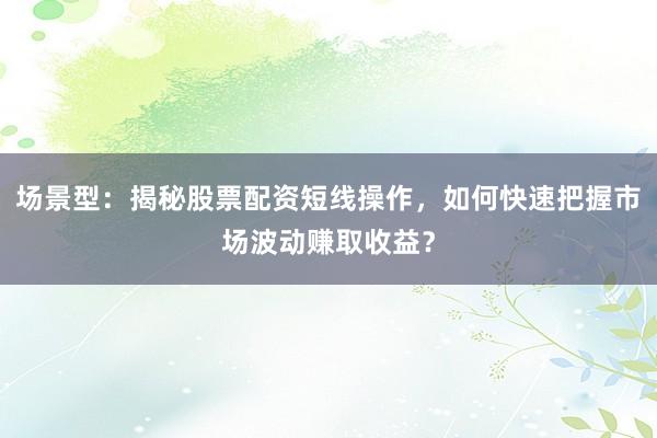 场景型：揭秘股票配资短线操作，如何快速把握市场波动赚取收益？