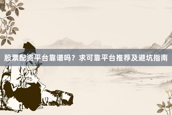 股票配资平台靠谱吗？求可靠平台推荐及避坑指南