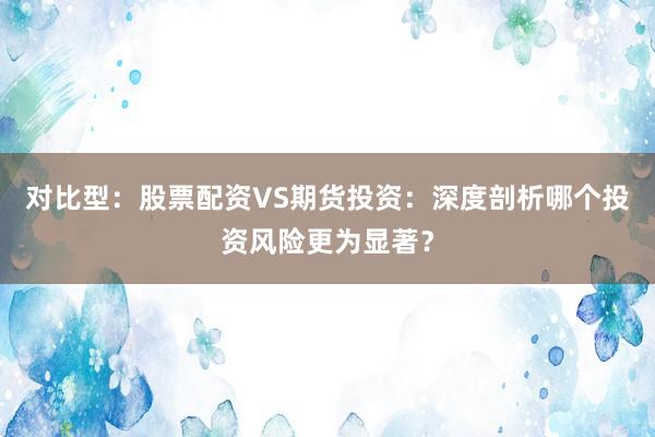 对比型：股票配资VS期货投资：深度剖析哪个投资风险更为显著？