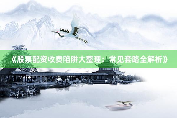 《股票配资收费陷阱大整理：常见套路全解析》