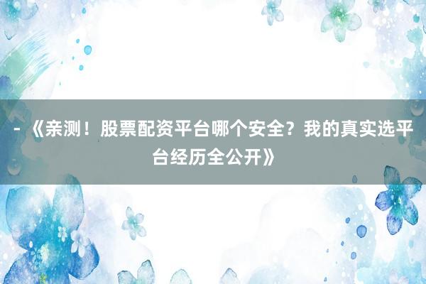 - 《亲测！股票配资平台哪个安全？我的真实选平台经历全公开》