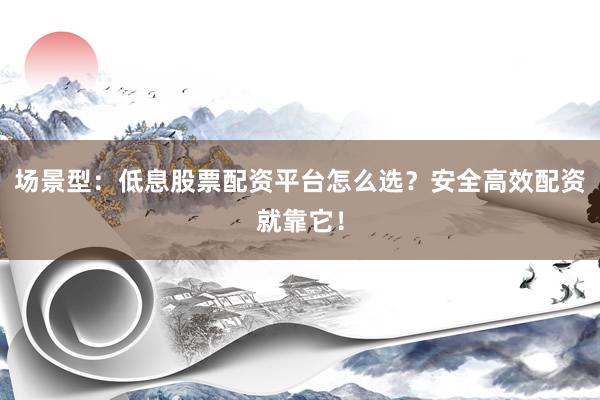 场景型：低息股票配资平台怎么选？安全高效配资就靠它！