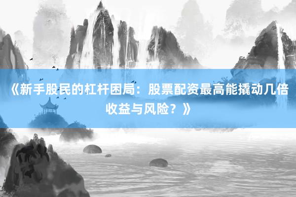 《新手股民的杠杆困局：股票配资最高能撬动几倍收益与风险？》