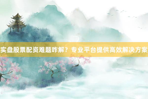 实盘股票配资难题咋解？专业平台提供高效解决方案