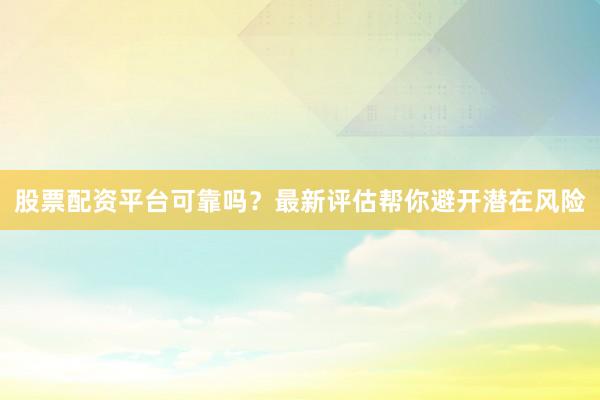 股票配资平台可靠吗？最新评估帮你避开潜在风险
