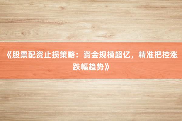 《股票配资止损策略：资金规模超亿，精准把控涨跌幅趋势》