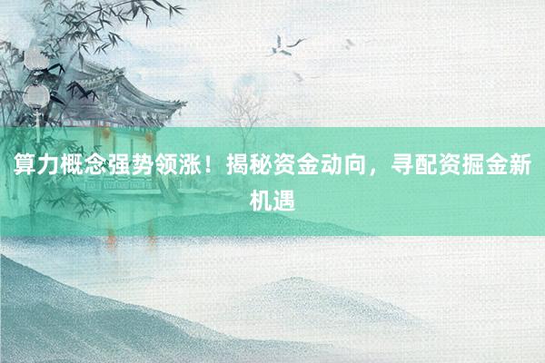 算力概念强势领涨！揭秘资金动向，寻配资掘金新机遇