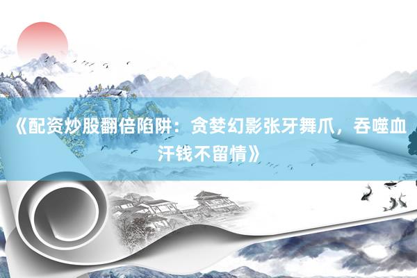 《配资炒股翻倍陷阱：贪婪幻影张牙舞爪，吞噬血汗钱不留情》