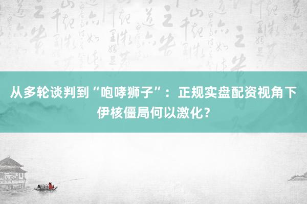 从多轮谈判到“咆哮狮子”：正规实盘配资视角下伊核僵局何以激化？