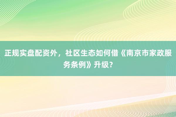 正规实盘配资外,社区生态如何借《南京市家政服务条例》升级?
