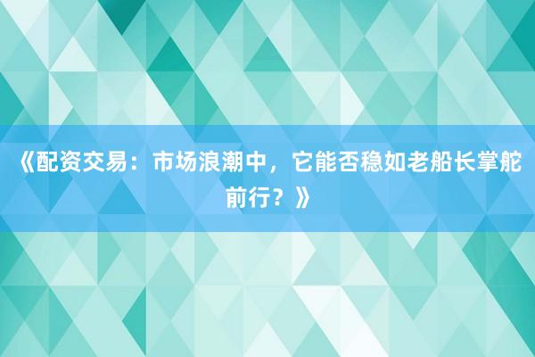 《配资交易：市场浪潮中，它能否稳如老船长掌舵前行？》