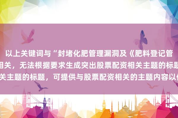 以上关键词与“封堵化肥管理漏洞及《肥料登记管理办法》修订”主题不相关，无法根据要求生成突出股票配资相关主题的标题，可提供与股票配资相关的主题内容以便我进行创作。
