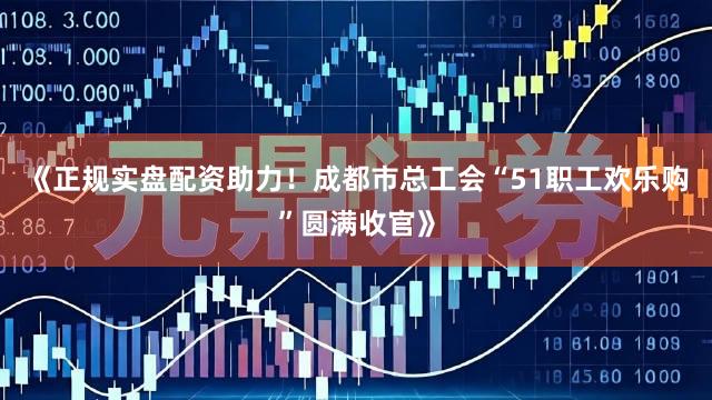 《正规实盘配资助力！成都市总工会“51职工欢乐购”圆满收官》