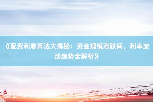 《配资利息算法大揭秘：资金规模涨跌间，利率波动趋势全解析》