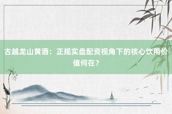 古越龙山黄酒：正规实盘配资视角下的核心饮用价值何在？