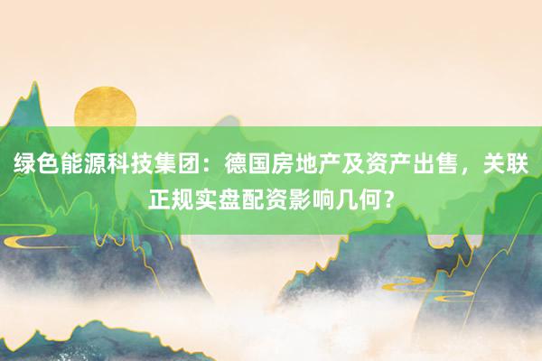 绿色能源科技集团：德国房地产及资产出售，关联正规实盘配资影响几何？