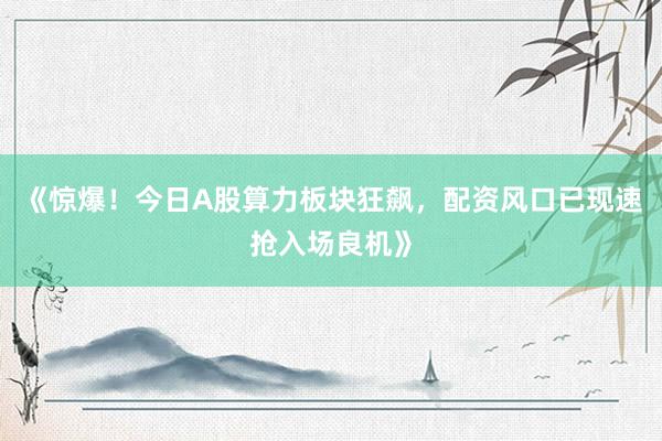 《惊爆！今日A股算力板块狂飙，配资风口已现速抢入场良机》