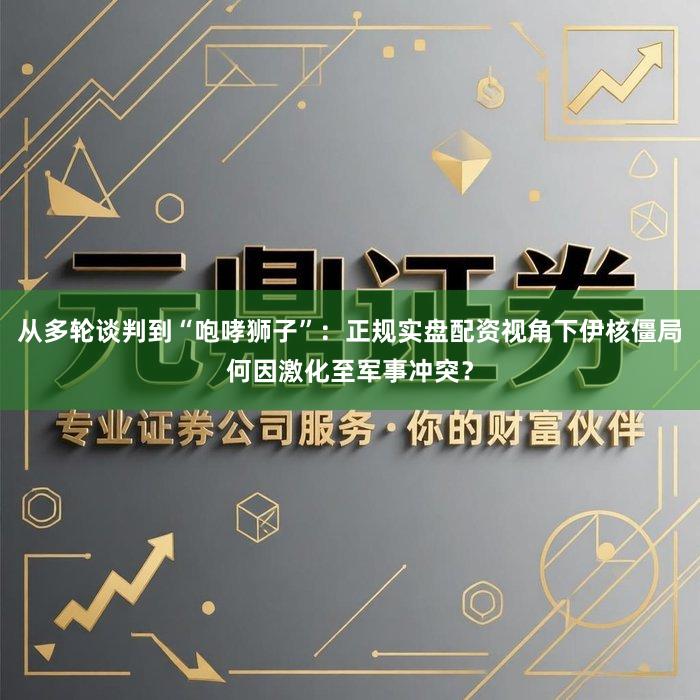 从多轮谈判到“咆哮狮子”：正规实盘配资视角下伊核僵局何因激化至军事冲突？