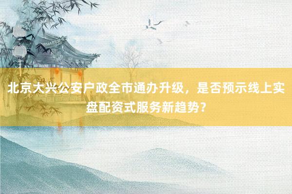 北京大兴公安户政全市通办升级，是否预示线上实盘配资式服务新趋势？