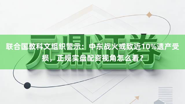 联合国教科文组织警示：中东战火或致近10%遗产受损，正规实盘配资视角怎么看？