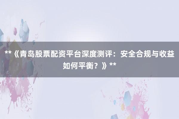 **《青岛股票配资平台深度测评：安全合规与收益如何平衡？》**