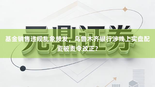基金销售违规乱象频发，乌鲁木齐银行涉线上实盘配资被责令改正？