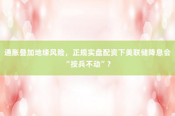 通胀叠加地缘风险,正规实盘配资下美联储降息会“按兵不动”?