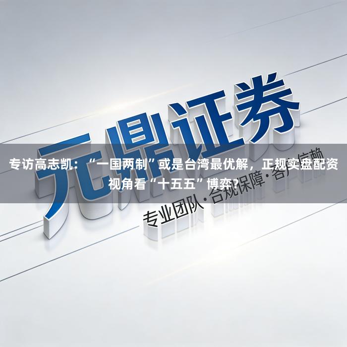 专访高志凯:“一国两制”或是台湾最优解,正规实盘配资视角看“十五五”博弈?
