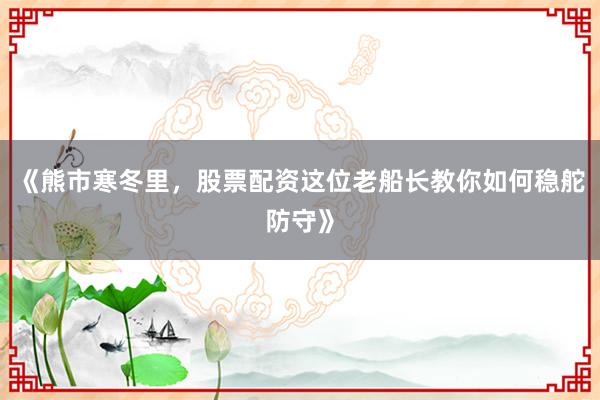 《熊市寒冬里，股票配资这位老船长教你如何稳舵防守》