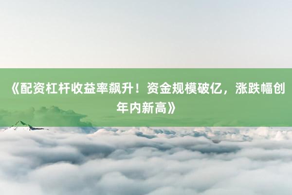 《配资杠杆收益率飙升！资金规模破亿，涨跌幅创年内新高》