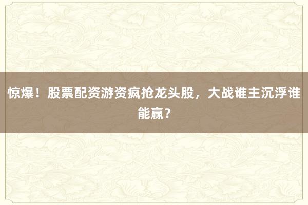 惊爆！股票配资游资疯抢龙头股，大战谁主沉浮谁能赢？