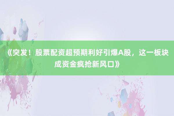 《突发！股票配资超预期利好引爆A股，这一板块成资金疯抢新风口》